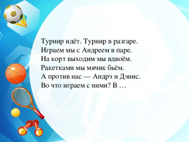 Турнир идёт. Турнир в разгаре.  Играем мы с Андреем в паре.  На корт выходим мы вдвоём.  Ракетками мы мячик бьём.  А против нас — Андрэ и Дэнис.  Во что играем с ними? В … 