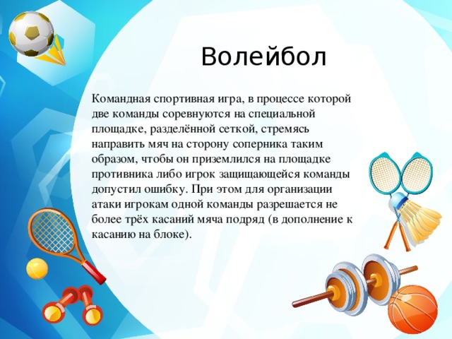 Волейбол Командная спортивная игра, в процессе которой две команды соревнуются на специальной площадке, разделённой сеткой, стремясь направить мяч на сторону соперника таким образом, чтобы он приземлился на площадке противника либо игрок защищающейся команды допустил ошибку. При этом для организации атаки игрокам одной команды разрешается не более трёх касаний мяча подряд (в дополнение к касанию на блоке). 