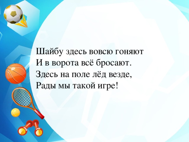 Шайбу здесь вовсю гоняют  И в ворота всё бросают.  Здесь на поле лёд везде,  Рады мы такой игре! 