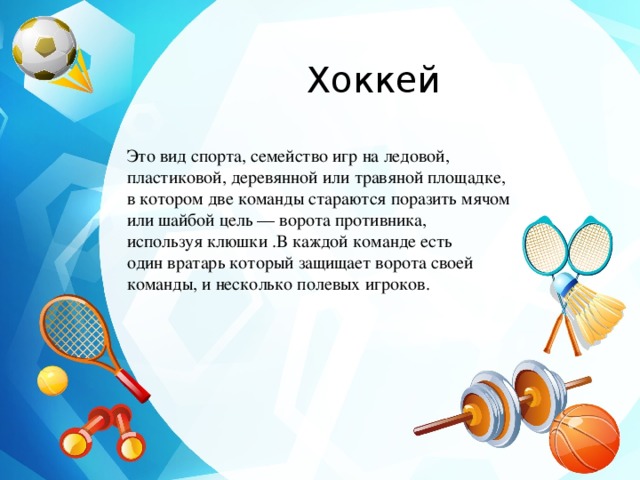 Хоккей Это вид спорта, семейство игр на ледовой, пластиковой, деревянной или травяной площадке, в котором две команды стараются поразить мячом или шайбой цель — ворота противника, используя клюшки .В каждой команде есть один вратарь который защищает ворота своей команды, и несколько полевых игроков. 