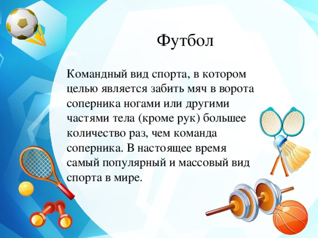 Футбол Командный вид спорта, в котором целью является забить мяч в ворота соперника ногами или другими частями тела (кроме рук) большее количество раз, чем команда соперника. В настоящее время самый популярный и массовый вид спорта в мире. 