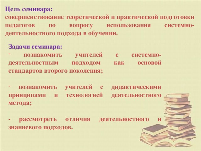 Цель семинара: совершенствование теоретической и практической подготовки педагогов по вопросу использования системно-деятельностного подхода в обучении. Задачи семинара:   познакомить учителей с системно-деятельностным подходом как основой стандартов второго поколения;   познакомить учителей с дидактическими принципами и технологией деятельностного метода;  - рассмотреть отличия деятельностного и знаниевого подходов.