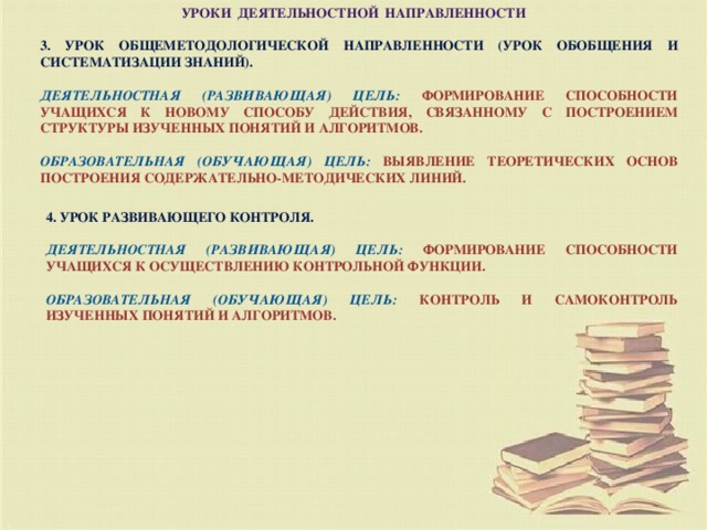Уроки деятельностной направленности        3. Урок общеметодологической направленности (урок обобщения и систематизации знаний).  Деятельностная (развивающая) цель:  формирование способности учащихся к новому способу действия, связанному с построением структуры изученных понятий и алгоритмов.  Образовательная (обучающая) цель:  выявление теоретических основ построения содержательно-методических линий. 4. Урок развивающего контроля.  Деятельностная (развивающая) цель:  формирование способности учащихся к осуществлению контрольной функции.  Образовательная (обучающая) цель:  контроль и самоконтроль изученных понятий и алгоритмов.