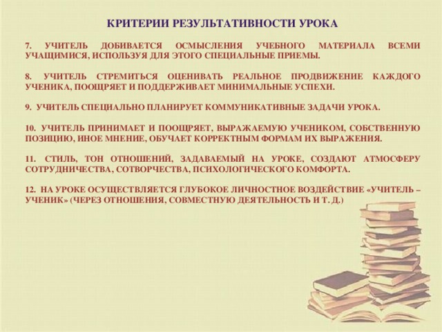 Критерии результативности урока  7. Учитель добивается осмысления учебного материала всеми учащимися, используя для этого специальные приемы.  8.  Учитель стремиться оценивать реальное продвижение каждого ученика, поощряет и поддерживает минимальные успехи.  9.  Учитель специально планирует коммуникативные задачи урока.  10.  Учитель принимает и поощряет, выражаемую учеником, собственную позицию, иное мнение, обучает корректным формам их выражения.  11.  Стиль, тон отношений, задаваемый на уроке, создают атмосферу сотрудничества, сотворчества, психологического комфорта.  12.  На уроке осуществляется глубокое личностное воздействие «учитель – ученик» (через отношения, совместную деятельность и т. д.)