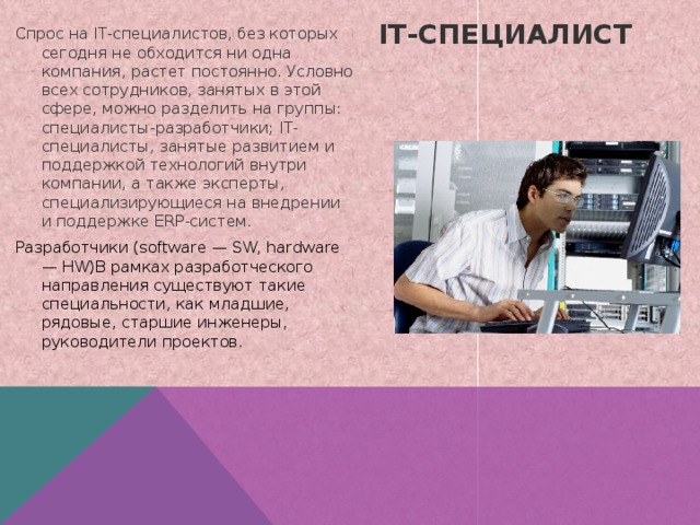 Спрос на IT-специалистов, без которых сегодня не обходится ни одна компания, растет постоянно. Условно всех сотрудников, занятых в этой сфере, можно разделить на группы: специалисты-разработчики; IT-специалисты, занятые развитием и поддержкой технологий внутри компании, а также эксперты, специализирующиеся на внедрении и поддержке ERP-систем. Разработчики (software — SW, hardware — HW)В рамках разработческого направления существуют такие специальности, как младшие, рядовые, старшие инженеры, руководители проектов. IT-специалист   