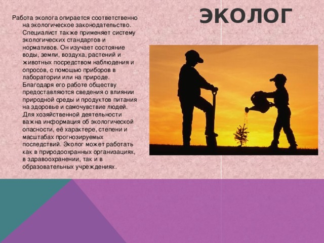 Работа эколога опирается соответственно на экологическое законодательство. Специалист также применяет систему экологических стандартов и нормативов. Он изучает состояние воды, земли, воздуха, растений и животных посредством наблюдения и опросов, с помощью приборов в лаборатории или на природе. Благодаря его работе обществу предоставляются сведения о влиянии природной среды и продуктов питания на здоровье и самочувствие людей. Для хозяйственной деятельности важна информация об экологической опасности, её характере, степени и масштабах прогнозируемых последствий. Эколог может работать как в природоохранных организациях, в здравоохранении, так и в образовательных учреждениях. Эколог   