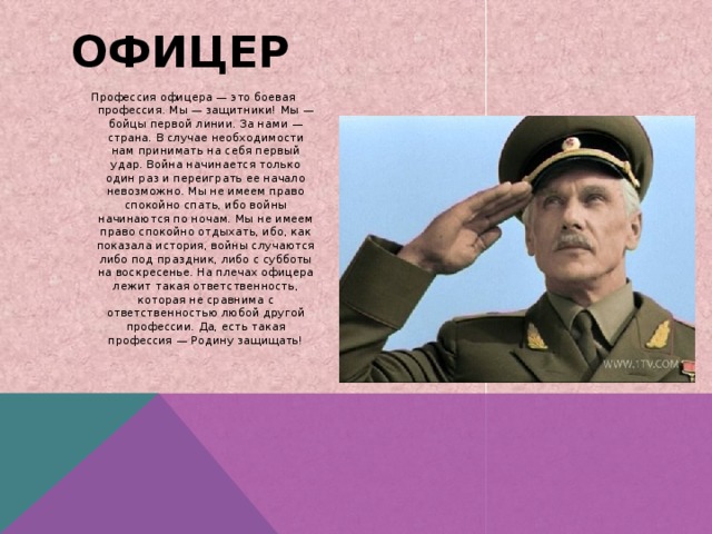 ОФИЦЕР Профессия офицера — это боевая профессия. Мы — защитники! Мы — бойцы первой линии. За нами — страна. В случае необходимости нам принимать на себя первый удар. Война начинается только один раз и переиграть ее начало невозможно. Мы не имеем право спокойно спать, ибо войны начинаются по ночам. Мы не имеем право спокойно отдыхать, ибо, как показала история, войны случаются либо под праздник, либо с субботы на воскресенье. На плечах офицера лежит такая ответственность, которая не сравнима с ответственностью любой другой профессии. Да, есть такая профессия — Родину защищать! 