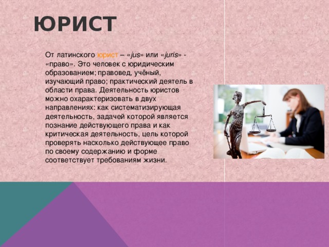 Юрист  От латинского  юрист  – « jus » или « juris » - «право». Это человек с юридическим образованием; правовед, учёный, изучающий право; практический деятель в области права. Деятельность юристов можно охарактеризовать в двух направлениях: как систематизирующая деятельность, задачей которой является познание действующего права и как критическая деятельность, цель которой проверять насколько действующее право по своему содержанию и форме соответствует требованиям жизни. 