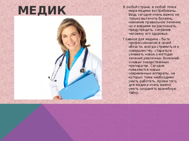 В любой стране, в любой точке мира медики востребованы. Ведь сегодня очень важно не только вылечить болезнь, назначив правильное лечение, но и вовремя ее распознать, предупредить, сохранив человеку его здоровье. Главное для медика – быть профессионалом в своей области, всегда стремиться к совершенству, стараться узнавать новое о методах лечения различных болезней, о новых лекарственных препаратах. Сегодня появляются новые современные аппараты, на которых тоже необходимо уметь работать. Кроме того, для медика очень важно уметь сохранять врачебную тайну. Медик   