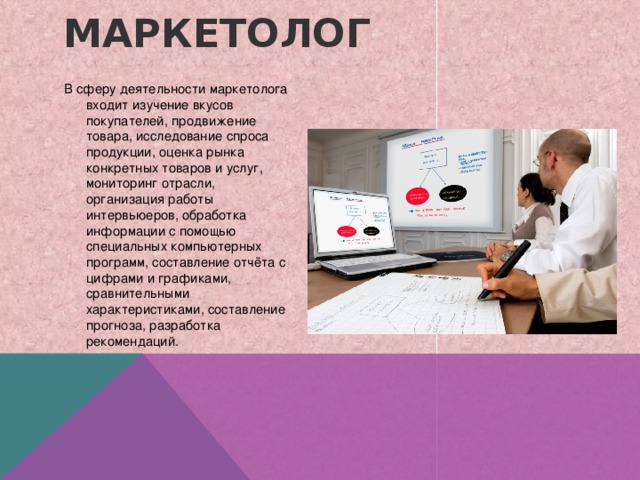 Маркетолог   В сферу деятельности маркетолога входит изучение вкусов покупателей, продвижение товара, исследование спроса продукции, оценка рынка конкретных товаров и услуг, мониторинг отрасли, организация работы интервьюеров, обработка информации с помощью специальных компьютерных программ, составление отчёта с цифрами и графиками, сравнительными характеристиками, составление прогноза, разработка рекомендаций. 