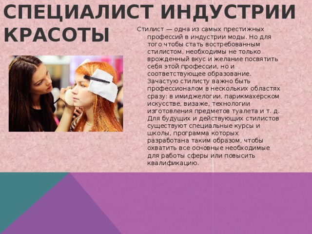 Специалист индустрии красоты   Стилист — одна из самых престижных профессий в индустрии моды. Но для того чтобы стать востребованным стилистом‚ необходимы не только врожденный вкус и желание посвятить себя этой профессии‚ но и соответствующее образование. Зачастую стилисту важно быть профессионалом в нескольких областях сразу: в имиджелогии‚ парикмахерском искусстве‚ визаже‚ технологии изготовления предметов туалета и т. д. Для будущих и действующих стилистов существуют специальные курсы и школы‚ программа которых разработана таким образом‚ чтобы охватить все основные необходимые для работы сферы или повысить квалификацию. 