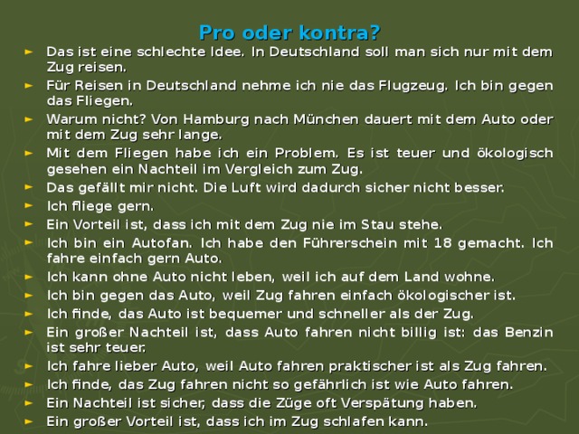 Pro oder kontra? Das ist eine schlechte Idee. In Deutschland soll man sich nur mit dem Zug reisen. Für Reisen in Deutschland nehme ich nie das Flugzeug. Ich bin gegen das Fliegen. Warum nicht? Von Hamburg nach München dauert mit dem Auto oder mit dem Zug sehr lange. Mit dem Fliegen habe ich ein Problem. Es ist teuer und ökologisch gesehen ein Nachteil im Vergleich zum Zug. Das gefällt mir nicht. Die Luft wird dadurch sicher nicht besser. Ich fliege gern. Ein Vorteil ist, dass ich mit dem Zug nie im Stau stehe. Ich bin ein Autofan. Ich habe den Führerschein mit 18 gemacht. Ich fahre einfach gern Auto. Ich kann ohne Auto nicht leben, weil ich auf dem Land wohne. Ich bin gegen das Auto, weil Zug fahren einfach ökologischer ist. Ich finde, das Auto ist bequemer und schneller als der Zug. Ein großer Nachteil ist, dass Auto fahren nicht billig ist: das Benzin ist sehr teuer. Ich fahre lieber Auto, weil Auto fahren praktischer ist als Zug fahren. Ich finde, das Zug fahren nicht so gefährlich ist wie Auto fahren. Ein Nachteil ist sicher, dass die Züge oft Verspätung haben. Ein großer Vorteil ist, dass ich im Zug schlafen kann.  