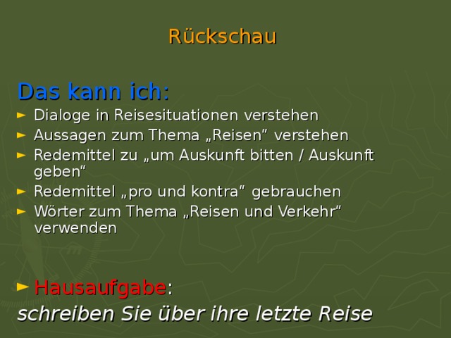 R ü ckschau Das kann ich: Dialoge in Reisesituationen verstehen Aussagen zum Thema „Reisen“ verstehen Redemittel zu „um Auskunft bitten / Auskunft geben“ Redemittel „pro und kontra“  gebrauchen Wörter zum Thema „Reisen und Verkehr“ verwenden Hausaufgabe : schreiben Sie über ihre letzte Reise 