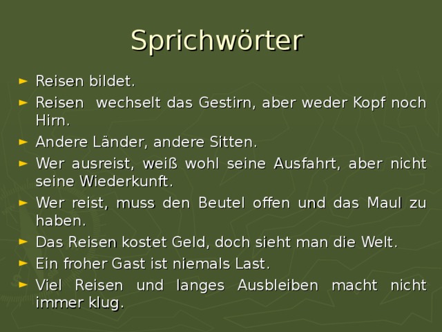 Sprichwörter Reisen bildet. Reisen wechselt das Gestirn, aber weder Kopf noch Hirn. Andere L änder, andere Sitten. Wer ausreist, weiß wohl seine Ausfahrt, aber nicht seine Wiederkunft. Wer reist, muss den Beutel offen und das Maul zu haben. Das Reisen kostet Geld, doch sieht man die Welt. Ein froher Gast ist niemals Last. Viel Reisen und langes Ausbleiben macht nicht immer klug. 