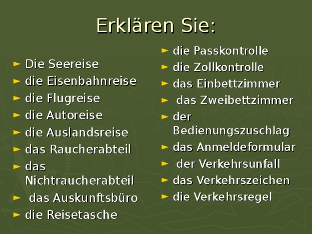 Erkl ä ren Sie: die Passkontrolle die Zollkontrolle das Einbettzimmer  das Zweibettzimmer der Bedienungszuschlag das Anmeldeformular  der Verkehrsunfall das Verkehrszeichen die Verkehrsregel  Die Seereise die Eisenbahnreise die Flugreise die Autoreise die Auslandsreise das Raucherabteil das Nichtraucherabteil  das Auskunftsbüro die Reisetasche 