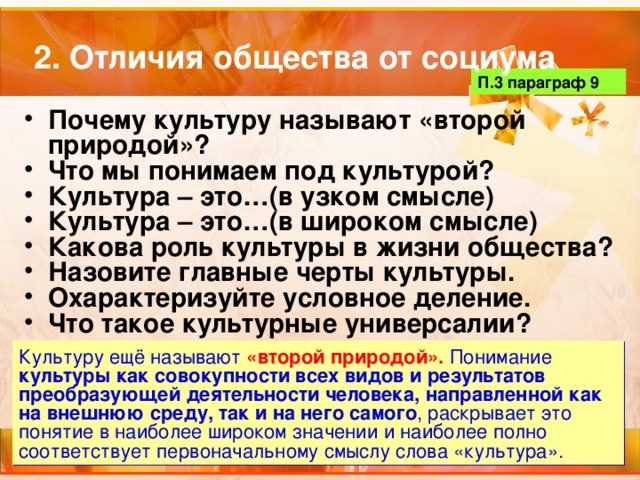 2. Отличия общества от социума П.3 параграф 9 Почему культуру называют «второй природой»? Что мы понимаем под культурой? Культура – это…(в узком смысле) Культура – это…(в широком смысле) Какова роль культуры в жизни общества? Назовите главные черты культуры. Охарактеризуйте условное деление. Что такое культурные универсалии? Культуру ещё называют «второй природой». Понимание культуры как совокупности всех видов и результатов преобразующей деятельности человека, направленной как на внешнюю среду, так и на него самого , раскрывает это понятие в наиболее широком значении и наиболее полно соответствует первоначальному смыслу слова «культура». 