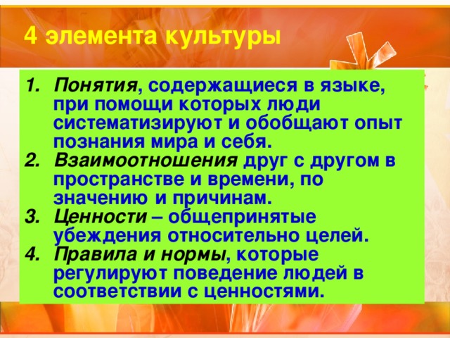 4 элемента культуры Понятия , содержащиеся в языке, при помощи которых люди систематизируют и обобщают опыт познания мира и себя. Взаимоотношения друг с другом в пространстве и времени, по значению и причинам. Ценности – общепринятые убеждения относительно целей. Правила и нормы , которые регулируют поведение людей в соответствии с ценностями. 