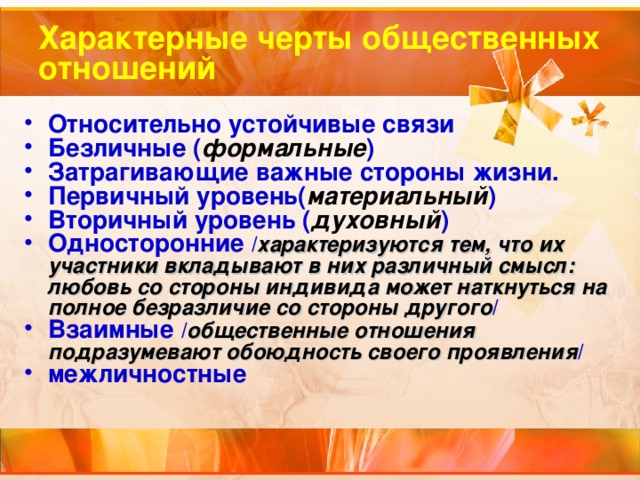 Характерные черты общественных отношений Относительно устойчивые связи Безличные ( формальные ) Затрагивающие важные стороны жизни. Первичный уровень( материальный ) Вторичный уровень ( духовный ) Односторонние / характеризуются тем, что их участники вкладывают в них различный смысл: любовь со стороны индивида может наткнуться на полное безразличие со стороны другого / Взаимные / общественные отношения подразумевают обоюдность своего проявления / межличностные 