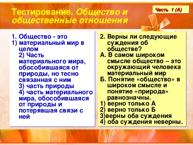 Тестирование. Общество и общественные отношения Часть 1 (А) 1. Общество - это 1) материальный мир в целом  2) Часть материального мира, обособившаяся от природы, но тесно связанная с ним  3) часть природы  4) часть материального мира, обособившаяся от природы и потерявшая связи с ней 2. Верны ли следующие суждения об обществе? А. В самом широком смысле общество – это окружающий человека материальный мир Б. Понятие «общество» в широком смысле и понятие «природа» равнозначны. 1) верно только А 2) верно только Б 3)верны оба суждения 4) оба суждения неверны. 