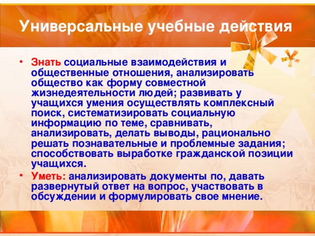 Универсальные учебные действия Знать социальные взаимодействия и общественные отношения, анализировать общество как форму совместной жизнедеятельности людей; развивать у учащихся умения осуществлять комплексный поиск, систематизировать социальную информацию по теме, сравнивать, анализировать, делать выводы, рационально решать познавательные и проблемные задания; способствовать выработке гражданской позиции учащихся. Уметь: анализировать документы по, давать развернутый ответ на вопрос, участвовать в обсуждении и формулировать свое мнение.  