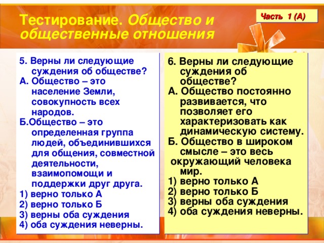 Тестирование. Общество и общественные отношения Часть 1 (А) 5. Верны ли следующие суждения об обществе? А. Общество – это население Земли, совокупность всех народов. Б.Общество – это определенная группа людей, объединившихся для общения, совместной деятельности, взаимопомощи и поддержки друг друга. 1) верно только А 2) верно только Б 3) верны оба суждения 4) оба суждения неверны. 6. Верны ли следующие суждения об обществе? А. Общество постоянно развивается, что позволяет его характеризовать как динамическую систему. Б. Общество в широком смысле – это весь  окружающий человека мир. 1) верно только А 2) верно только Б 3) верны оба суждения 4) оба суждения неверны. 