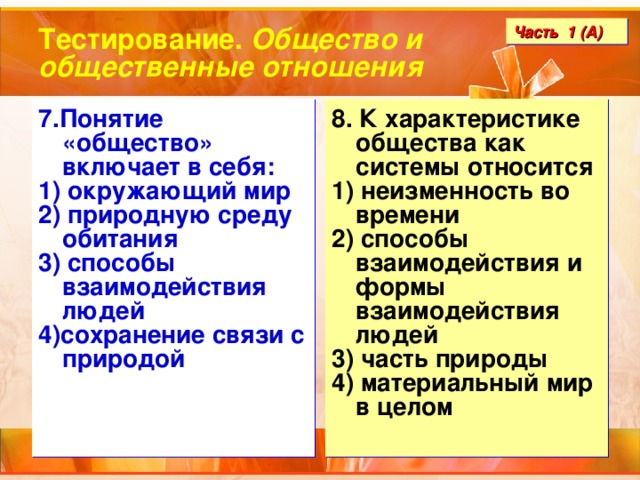 Тестирование. Общество и общественные отношения Часть 1 (А) 7.Понятие «общество» включает в себя: 1) окружающий мир 2) природную среду обитания 3) способы взаимодействия людей 4)сохранение связи с природой 8. К характеристике общества как системы относится 1) неизменность во времени 2) способы взаимодействия и формы взаимодействия людей 3) часть природы 4) материальный мир в целом 