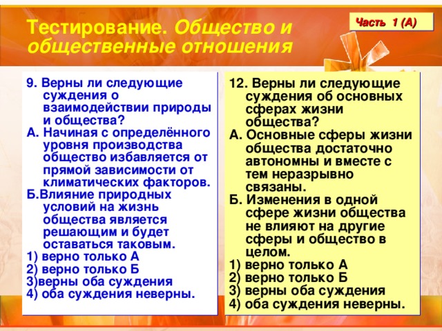 Тестирование. Общество и общественные отношения Часть 1 (А) 9. Верны ли следующие суждения о взаимодействии природы и общества? А. Начиная с определённого уровня производства общество избавляется от прямой зависимости от климатических факторов. Б.Влияние природных условий на жизнь общества является решающим и будет оставаться таковым. 1) верно только А 2) верно только Б 3)верны оба суждения 4) оба суждения неверны. 12. Верны ли следующие суждения об основных сферах жизни общества? А. Основные сферы жизни общества достаточно автономны и вместе с тем неразрывно связаны. Б. Изменения в одной сфере жизни общества не влияют на другие сферы и общество в целом. 1) верно только А 2) верно только Б 3) верны оба суждения 4) оба суждения неверны. 