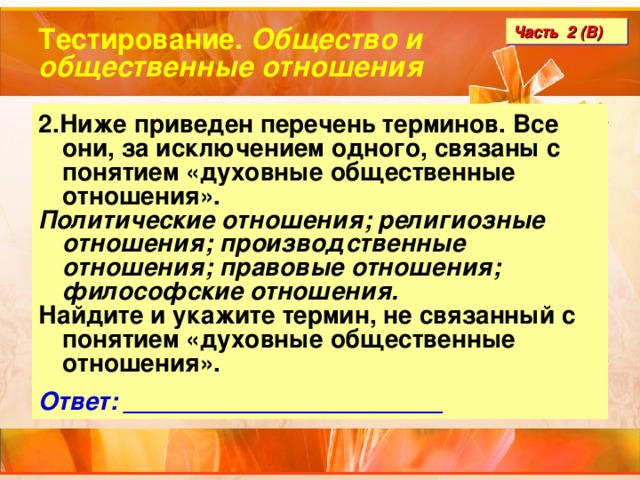 Тестирование. Общество и общественные отношения Часть 2 (В) 2.Ниже приведен перечень терминов. Все они, за исключением одного, связаны с понятием «духовные общественные отношения». Политические отношения; религиозные отношения; производственные отношения; правовые отношения; философские отношения. Найдите и укажите термин, не связанный с понятием «духовные общественные отношения».  Ответ: _______________________ 