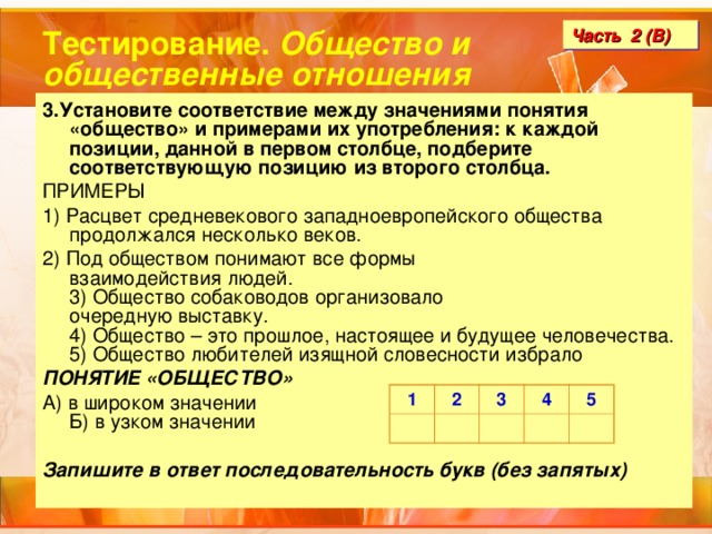 Тестирование. Общество и общественные отношения Часть 2 (В) 3.Установите соответствие между значениями понятия «общество» и примерами их употребления: к каждой позиции, данной в первом столбце, подберите соответствующую позицию из второго столбца. ПРИМЕРЫ 1) Расцвет средневекового западноевропейского общества продолжался несколько веков.  2) Под обществом понимают все формы  взаимодействия людей.   3) Общество собаководов организовало  очередную выставку.   4) Общество – это прошлое, настоящее и будущее человечества.  5) Общество любителей изящной словесности избрало ПОНЯТИЕ «ОБЩЕСТВО» А) в широком значении  Б) в узком значении  Запишите в ответ последовательность букв (без запятых) 1 2 3 4 5 