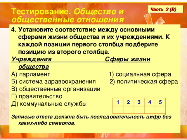 Тестирование. Общество и общественные отношения Часть 2 (В) 4. Установите соответствие между основными сферами жизни общества и их учреждениями. К каждой позиции первого столбца подберите позицию из второго столбца. Учреждения  Сферы жизни общества А) парламент 1) социальная сфера Б) система здравоохранения 2) политическая сфера В) общественные организации Г) правительство Д) коммунальные службы  Записью ответа должна быть последовательность цифр без каких-либо символов. 1 2 3 4 5 