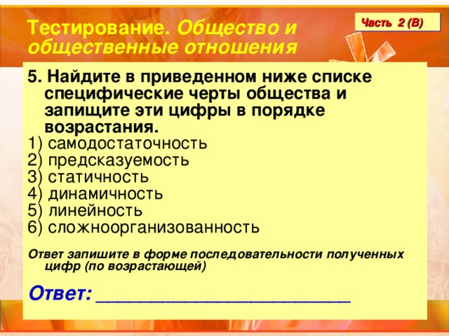 Тестирование. Общество и общественные отношения Часть 2 (В) 5. Найдите в приведенном ниже списке специфические черты общества и запищите эти цифры в порядке возрастания. 1) самодостаточность 2) предсказуемость 3) статичность 4) динамичность 5) линейность 6) сложноорганизованность  Ответ запишите в форме последовательности полученных цифр (по возрастающей)  Ответ: _______________________ 