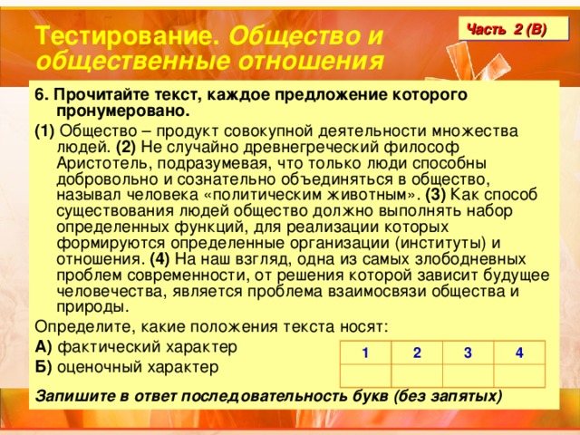 Тестирование. Общество и общественные отношения Часть 2 (В) 6. Прочитайте текст, каждое предложение которого пронумеровано. (1) Общество – продукт совокупной деятельности множества людей. (2) Не случайно древнегреческий философ Аристотель, подразумевая, что только люди способны добровольно и сознательно объединяться в общество, называл человека «политическим животным». (3) Как способ существования людей общество должно выполнять набор определенных функций, для реализации которых формируются определенные организации (институты) и отношения. (4) На наш взгляд, одна из самых злободневных проблем современности, от решения которой зависит будущее человечества, является проблема взаимосвязи общества и природы. Определите, какие положения текста носят: А) фактический характер Б) оценочный характер  Запишите в ответ последовательность букв (без запятых) 1 2 3 4 