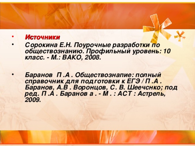 Источники Сорокина Е.Н. Поурочные разработки по обществознанию. Профильный уровень: 10 класс. - М.: ВАКО, 2008.  Баранов П .А . Обществознапие: полный справочник для подготовки к ЕГЭ / П .А . Баранов, А.В . Воронцов, С. В. Шеечснко; под ред. П .А . Баранов а . - М . : АСТ : Астрель, 2009.  