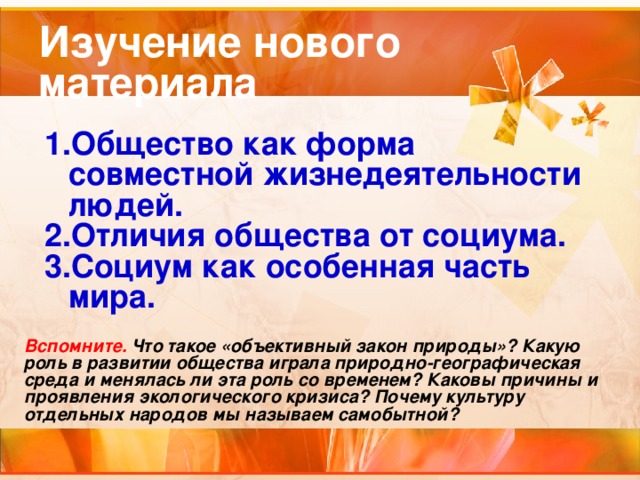 Изучение нового материала Общество как форма совместной жизнедеятельности людей. Отличия общества от социума. Социум как особенная часть мира.  Вспомните. Что такое «объективный закон природы»? Какую роль в развитии общества играла природно-географическая среда и менялась ли эта роль со временем? Каковы причины и проявления экологического кризиса? Почему культуру отдельных народов мы называем самобытной?  