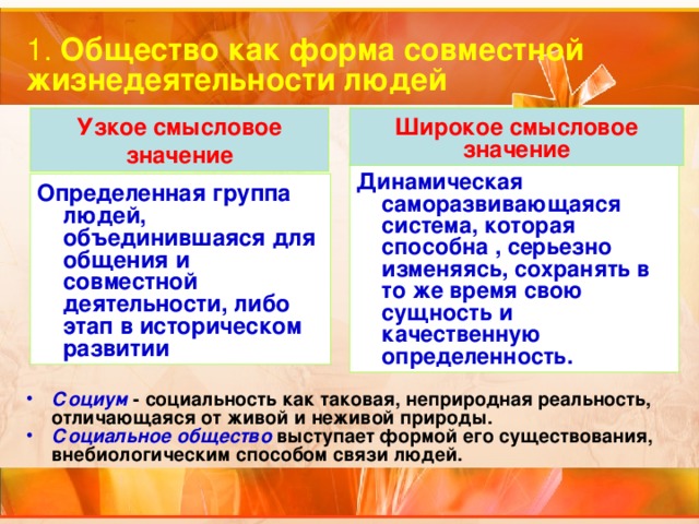 1. Общество как форма совместной жизнедеятельности людей Узкое смысловое значение Широкое смысловое значение Динамическая саморазвивающаяся система, которая способна , серьезно изменяясь, сохранять в то же время свою сущность и качественную определенность. Определенная группа людей, объединившаяся для общения и совместной деятельности, либо этап в историческом развитии Социум  - социальность как таковая, неприродная реальность, отличающаяся от живой и неживой природы. Социальное общество выступает формой его существования, внебиологическим способом связи людей. 