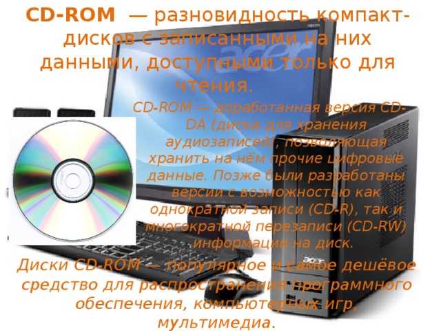  CD-ROM  — разновидность компакт-дисков с записанными на них данными, доступными только для чтения.   CD-ROM — доработанная версия CD-DA (диска для хранения аудиозаписей), позволяющая хранить на нём прочие цифровые данные. Позже были разработаны версии с возможностью как однократной записи (CD-R), так и многократной перезаписи (CD-RW) информации на диск.  Диски CD-ROM — популярное и самое дешёвое средство для распространения программного обеспечения, компьютерных игр, мультимедиа. 