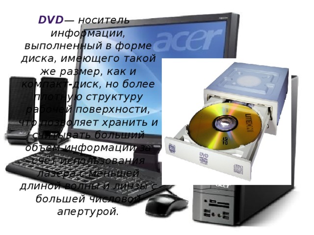 DVD — носитель информации, выполненный в форме диска, имеющего такой же размер, как и компакт-диск, но более плотную структуру рабочей поверхности, что позволяет хранить и считывать больший объём информации за счёт использования лазера с меньшей длиной волны и линзы с большей числовой апертурой. 