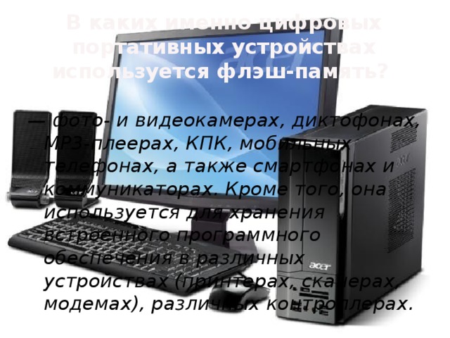 В каких именно цифровых портативных устройствах используется флэш-память?   — фото- и видеокамерах, диктофонах, MP3-плеерах, КПК, мобильных телефонах, а также смартфонах и коммуникаторах. Кроме того, она используется для хранения встроенного программного обеспечения в различных устройствах (принтерах, сканерах, модемax), различных контроллерах.  