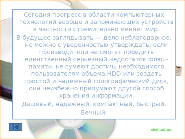 Виды носителей информации Сегодня прогресс в области компьютерных технологий вообще и запоминающих устройств в частности стремительно меняет мир. В будущее заглядывать — дело неблагодарное, но можно с уверенностью утверждать: если производители не смогут победить единственный серьезный недостаток флэш-памяти, не сумеют достичь необходимого пользователям объема HDD или создать простой и надежный голографический диск, они неизбежно придумают другой способ хранения информации. Дешевый, надежный, компактный, быстрый. Вечный.  