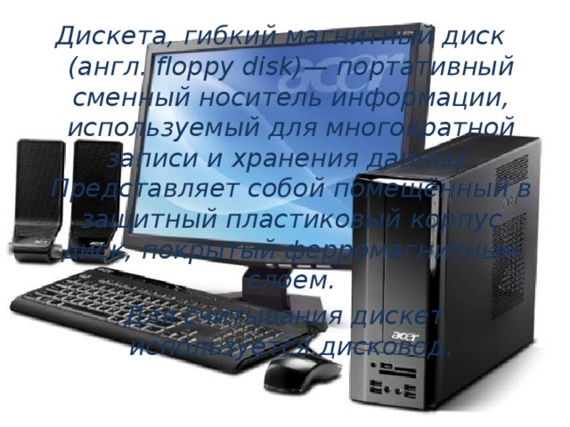 Дискета, гибкий магнитный диск (англ. floppy disk)— портативный сменный носитель информации, используемый для многократной записи и хранения данных. Представляет собой помещённый в защитный пластиковый корпус диск, покрытый ферромагнитным слоем.  Для считывания дискет используется дисковод. 