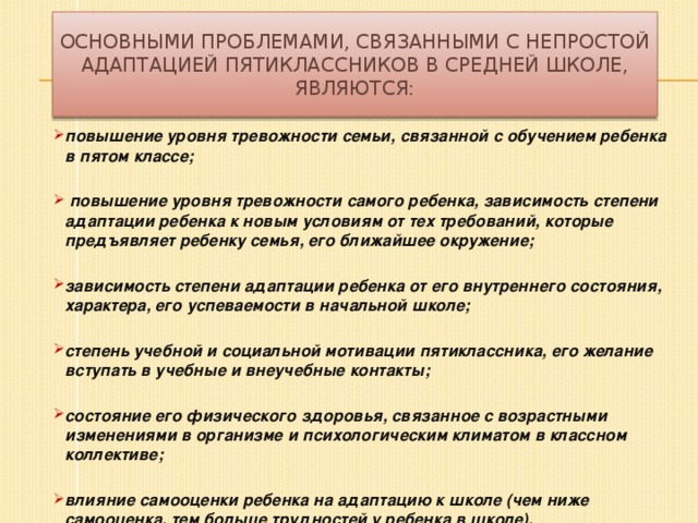 Основными проблемами, связанными с непростой адаптацией пятиклассников в средней школе, являются: повышение уровня тревожности семьи, связанной с обучением ребенка в пятом классе;   повышение уровня тревожности самого ребенка, зависимость степени адаптации ребенка к новым условиям от тех требований, которые предъявляет ребенку семья, его ближайшее окружение;  зависимость степени адаптации ребенка от его внутреннего состояния, характера, его успеваемости в начальной школе;  степень учебной и социальной мотивации пятиклассника, его желание вступать в учебные и внеучебные контакты;  состояние его физического здоровья, связанное с возрастными изменениями в организме и психологическим климатом в классном коллективе;  влияние самооценки ребенка на адаптацию к школе (чем ниже самооценка, тем больше трудностей у ребенка в школе).  