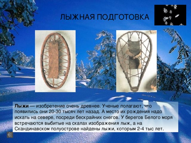 ЛЫЖНАЯ ПОДГОТОВКА Лыжи — изобретение очень древнее. Ученые полагают, что появились они 20-30 тысяч лет назад. А место их рождения надо искать на севере, посреди бескрайних снегов. У берегов Белого моря встречаются выбитые на скалах изображения лыж, а на Скандинавском полуострове найдены лыжи, которым 2-4 тыс лет. 