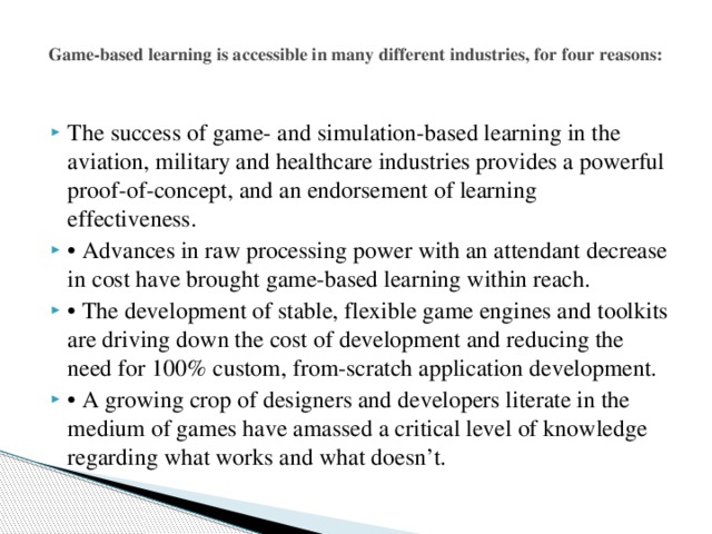   Game-based learning is accessible in many different industries, for four reasons:   The success of game- and simulation-based learning in the aviation, military and healthcare industries provides a powerful proof-of-concept, and an endorsement of learning effectiveness. • Advances in raw processing power with an attendant decrease in cost have brought game-based learning within reach. • The development of stable, flexible game engines and toolkits are driving down the cost of development and reducing the need for 100% custom, from-scratch application development. • A growing crop of designers and developers literate in the medium of games have amassed a critical level of knowledge regarding what works and what doesn’t. 