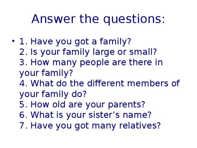 Answer the questions: 1. Have you got a family?  2. Is your family large or small?  3. How many people are there in your family?  4. What do the different members of your family do?  5. How old are your parents?  6. What is your sister’s name?  7. Have you got many relatives? 