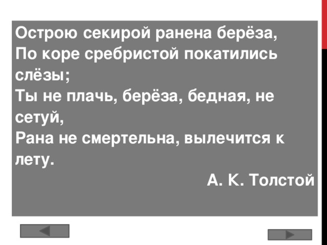 Острою секирой ранена берёза, По коре сребристой покатились слёзы; Ты не плачь, берёза, бедная, не сетуй, Рана не смертельна, вылечится к лету. А. К. Толстой  