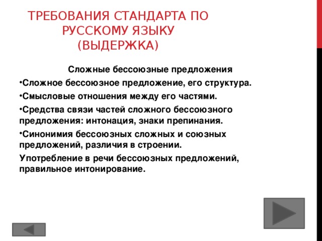 Требования стандарта по русскому языку (выдержка) Сложные бессоюзные предложения Сложное бессоюзное предложение, его структура. Смысловые отношения между его частями. Средства связи частей сложного бессоюзного предложения: интонация, знаки препинания. Синонимия бессоюзных сложных и союзных предложений, различия в строении. Употребление в речи бессоюзных предложений, правильное интонирование.  