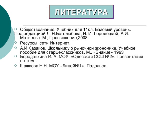 ЛИТЕРАТУРА Обществознание. Учебник для 11кл. Базовый уровень. Под редакцией Л. Н.Боголюбова, Н. И. Городецкой, А.И. Матвеева. М., Просвещение,2008. Ресурсы сети Интернет. А.И.Казаков. Школьнику о рыночной экономике. Учебное пособие для старшеклассников. М., «Знание» 1993 Бородавкина И. А. МОУ «Одесская СОШ №2». Презентация по теме. Шашкова Н.Н. МОУ «Лицей№1». Подольск   