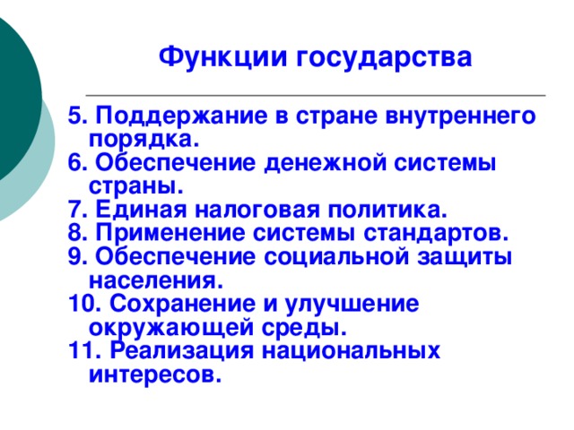 Функции государства 5. Поддержание в стране внутреннего порядка. 6. Обеспечение денежной системы страны. 7. Единая налоговая политика. 8. Применение системы стандартов. 9. Обеспечение социальной защиты населения. 10. Сохранение и улучшение окружающей среды. 11. Реализация национальных интересов. 