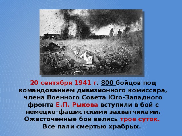 20 сентября 1941 г . 800 бойцов под командованием дивизионного комиссара, члена Военного Совета Юго-Западного фронта Е.П. Рыкова вступили в бой с немецко-фашистскими захватчиками. Ожесточенные бои велись трое суток.  Все пали смертью храбрых. 