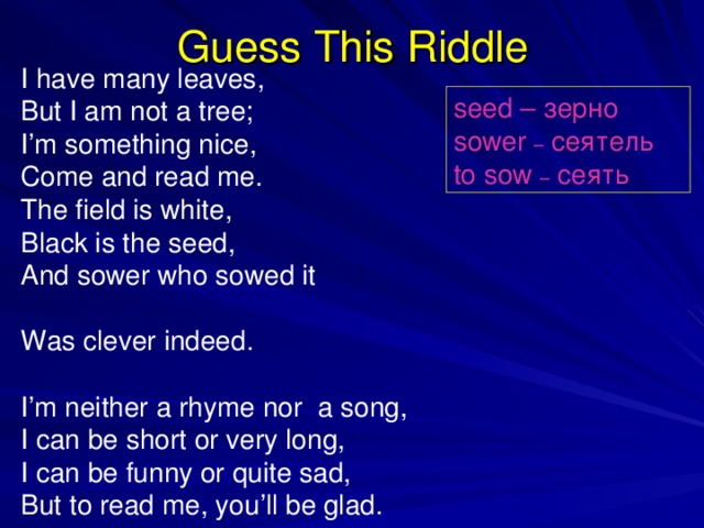 Guess This Riddle I have many leaves, But I am not a tree; I’m something nice, Come and read me. The field is white, Black is the seed, And sower who sowed it Was clever indeed. I’m neither a rhyme nor a song, I can be short or very long, I can be funny or quite sad, But to read me, you’ll be glad. seed – зерно sower –  сеятель to sow – сеять  